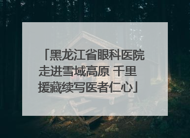 黑龙江省眼科医院走进雪域高原 千里援藏续写医者仁心