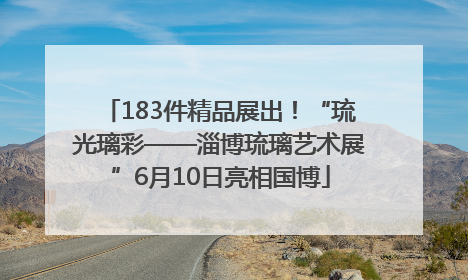 183件精品展出！“琉光璃彩——淄博琉璃艺术展”6月10日亮相国博