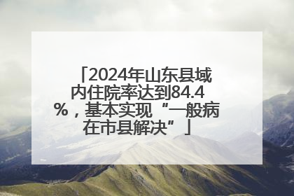 2024年山东县域内住院率达到84.4%，基本实现“一般病在市县解决”