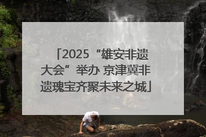 2025“雄安非遗大会”举办 京津冀非遗瑰宝齐聚未来之城