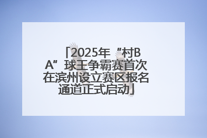 2025年“村BA”球王争霸赛首次在滨州设立赛区报名通道正式启动