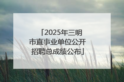 2025年三明市直事业单位公开招聘总成绩公布