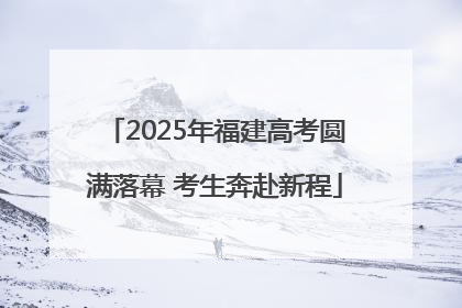 2025年福建高考圆满落幕 考生奔赴新程