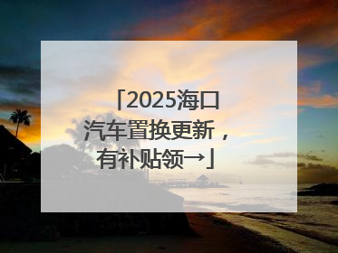 2025海口汽车置换更新，有补贴领→