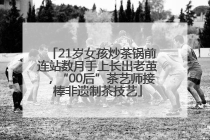 21岁女孩炒茶锅前连站数月手上长出老茧，“00后”茶艺师接棒非遗制茶技艺