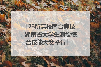 26所高校同台竞技，湖南省大学生测绘综合技能大赛举行