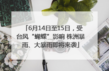 6月14日至15日，受台风“蝴蝶”影响 株洲暴雨、大暴雨即将来袭