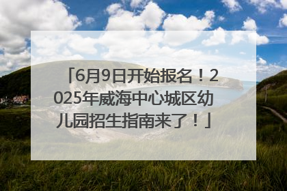 6月9日开始报名！2025年威海中心城区幼儿园招生指南来了！