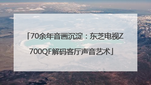 70余年音画沉淀：东芝电视Z700QF解码客厅声音艺术