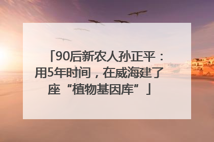 90后新农人孙正平：用5年时间，在威海建了座“植物基因库”