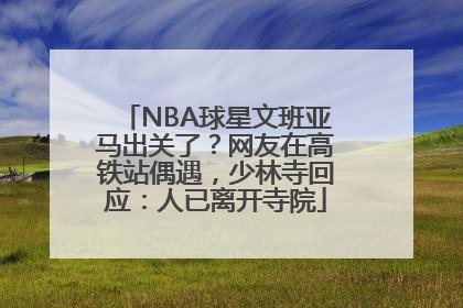 NBA球星文班亚马出关了？网友在高铁站偶遇，少林寺回应：人已离开寺院